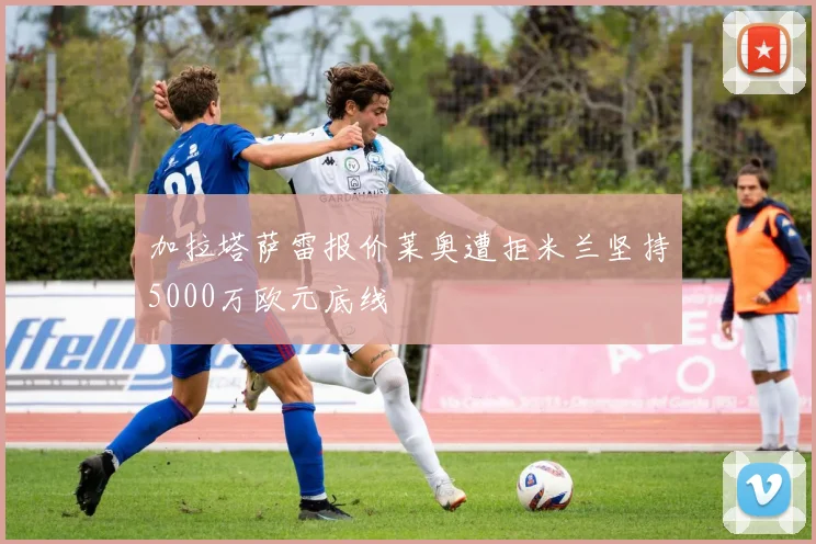 加拉塔萨雷报价莱奥遭拒米兰坚持5000万欧元底线