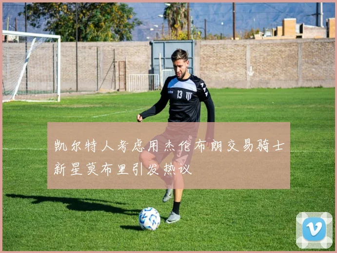 凯尔特人考虑用杰伦布朗交易骑士新星莫布里引发热议