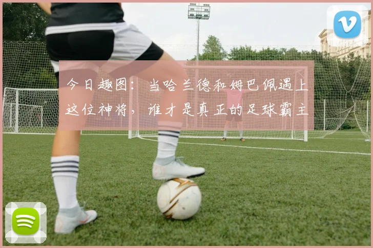 今日趣图：当哈兰德和姆巴佩遇上这位神将，谁才是真正的足球霸主