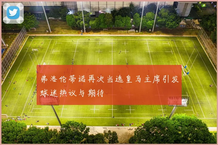 弗洛伦蒂诺再次当选皇马主席引发球迷热议与期待