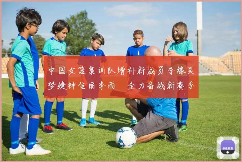 中国女篮集训队增补新成员李缘吴梦婕钟佳丽李雨汧全力备战新赛季