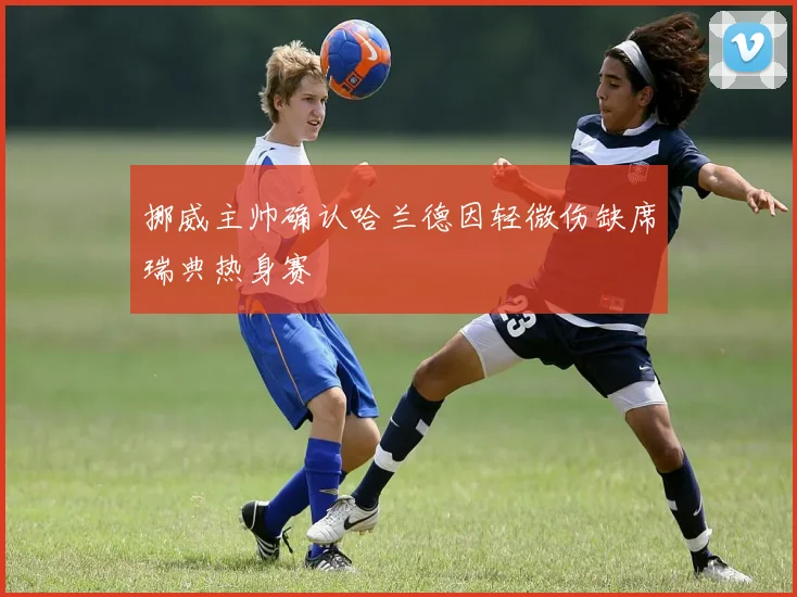 挪威主帅确认哈兰德因轻微伤缺席瑞典热身赛