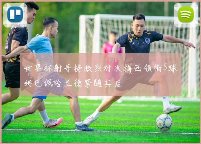 世界杯射手榜激烈对决梅西领衔5球姆巴佩哈兰德紧随其后
