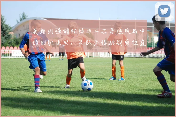 奥赖利强调韧劲与斗志是逆风局中的制胜法宝，团队无惧挑战勇往直前