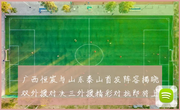 广西恒宸与山东泰山首发阵容揭晓双外援对决三外援精彩对抗即将上演