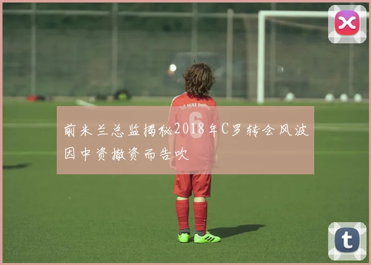 前米兰总监揭秘2018年C罗转会风波因中资撤资而告吹