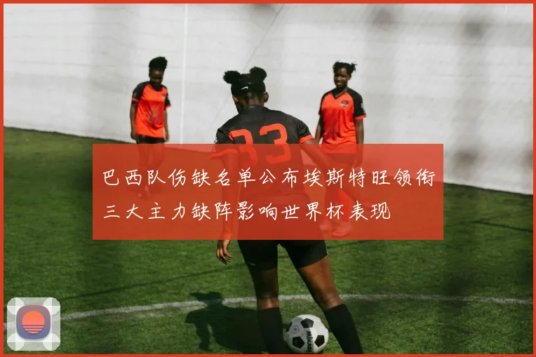巴西队伤缺名单公布埃斯特旺领衔三大主力缺阵影响世界杯表现