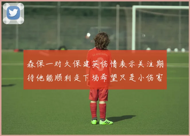 森保一对久保建英伤情表示关注期待他能顺利走下场希望只是小伤害