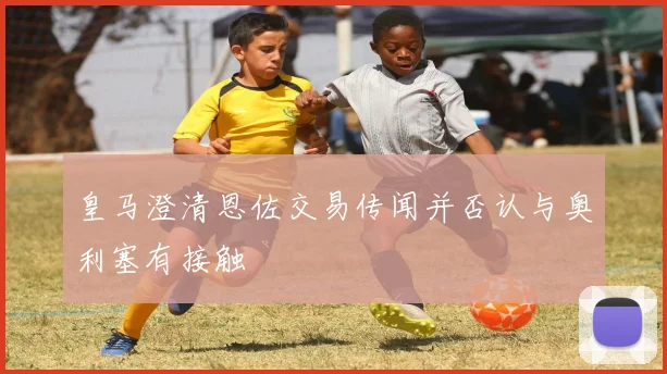 皇马澄清恩佐交易传闻并否认与奥利塞有接触