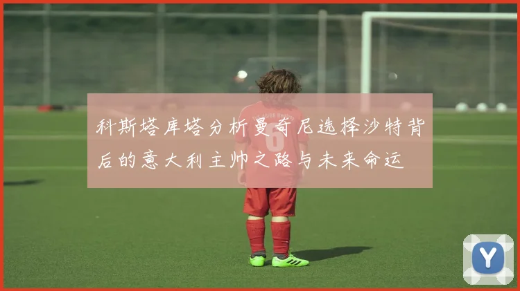 科斯塔库塔分析曼奇尼选择沙特背后的意大利主帅之路与未来命运