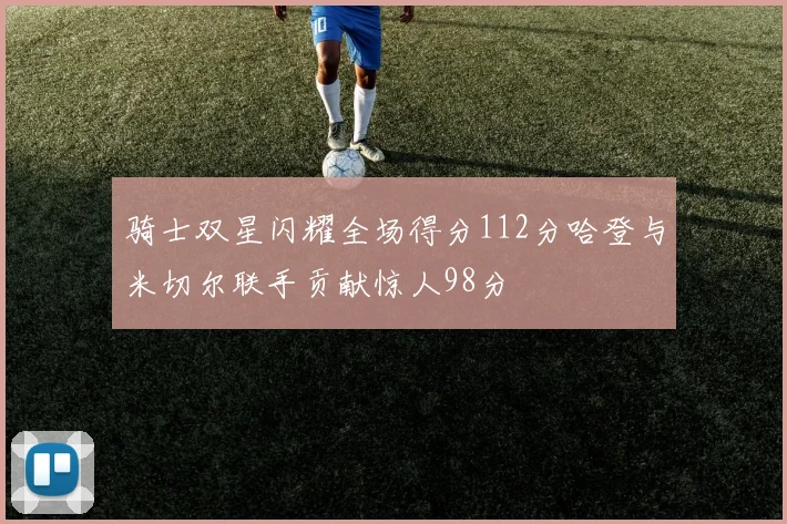 骑士双星闪耀全场得分112分哈登与米切尔联手贡献惊人98分