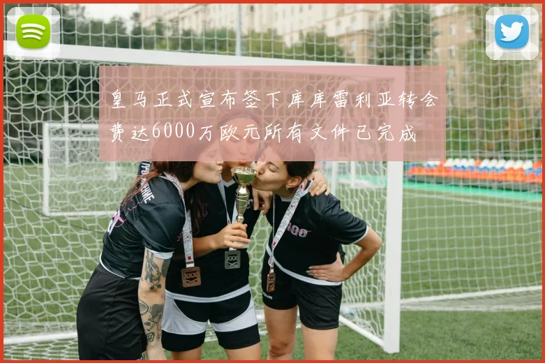 皇马正式宣布签下库库雷利亚转会费达6000万欧元所有文件已完成