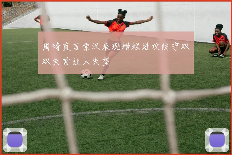 周琦直言索汉表现糟糕进攻防守双双失常让人失望