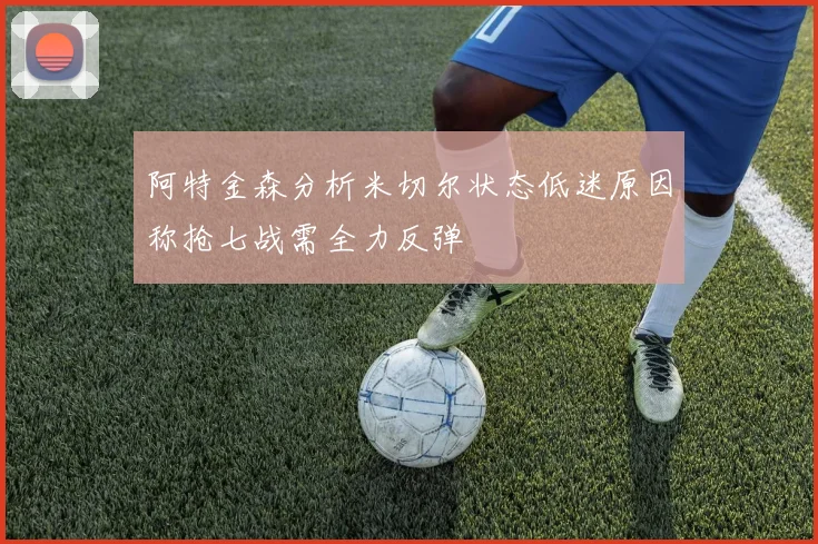 阿特金森分析米切尔状态低迷原因称抢七战需全力反弹