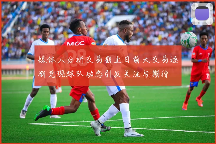 媒体人分析交易截止日前大交易逐渐兑现球队动态引发关注与期待