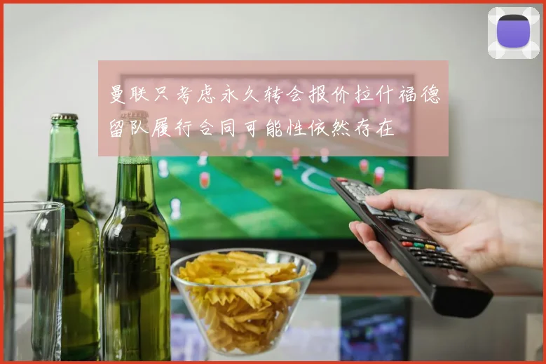 曼联只考虑永久转会报价拉什福德留队履行合同可能性依然存在