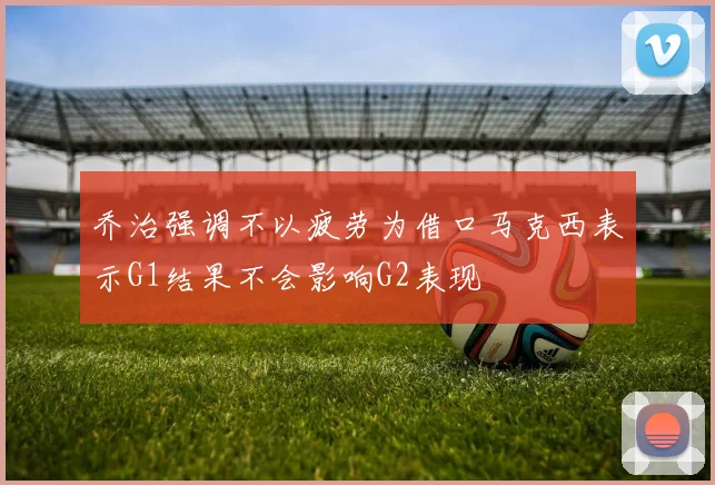 乔治强调不以疲劳为借口马克西表示G1结果不会影响G2表现