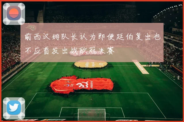 前西汉姆队长认为即便廷伯复出也不应首发出战欧冠决赛