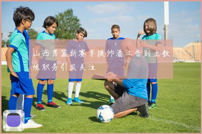 山西男篮新赛季换帅潘江告别主教练职务引发关注
