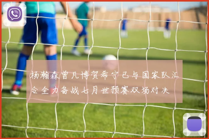杨瀚森曾凡博贺希宁已与国家队汇合全力备战七月世预赛双场对决