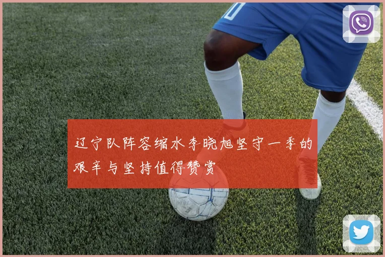 辽宁队阵容缩水李晓旭坚守一季的艰辛与坚持值得赞赏