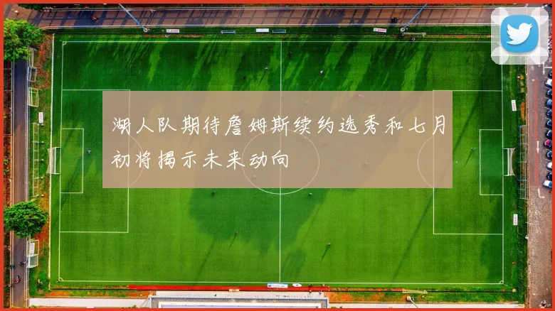 湖人队期待詹姆斯续约选秀和七月初将揭示未来动向