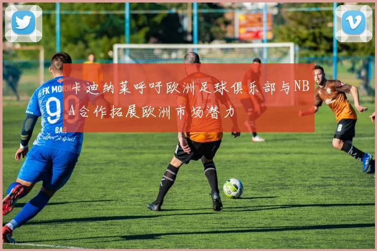 卡迪纳莱呼吁欧洲足球俱乐部与NBA合作拓展欧洲市场潜力