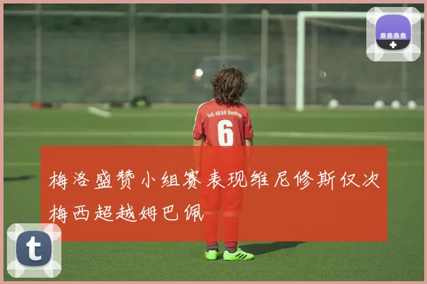 梅洛盛赞小组赛表现维尼修斯仅次梅西超越姆巴佩