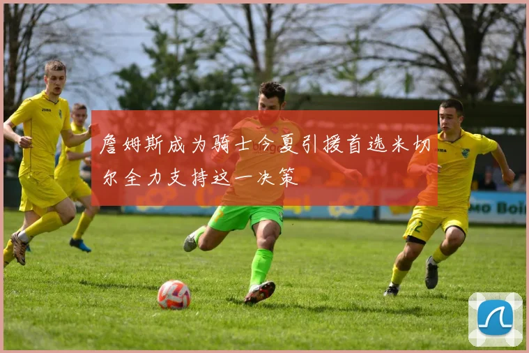 詹姆斯成为骑士今夏引援首选米切尔全力支持这一决策