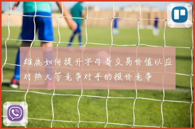 雄鹿如何提升字母哥交易价值以应对热火等竞争对手的报价竞争