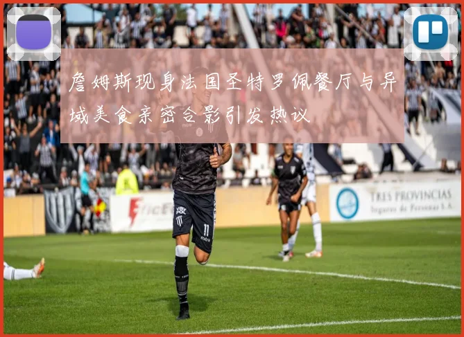 詹姆斯现身法国圣特罗佩餐厅与异域美食亲密合影引发热议